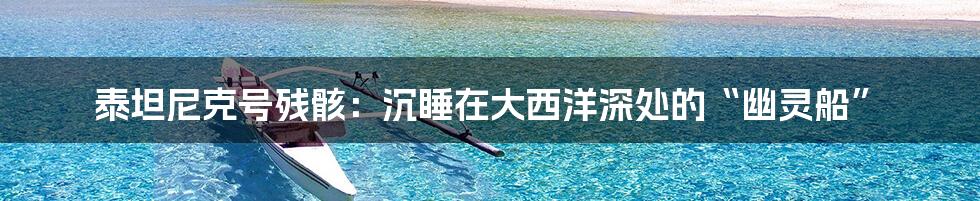 泰坦尼克号残骸:沉睡在大西洋深处的“幽灵船”