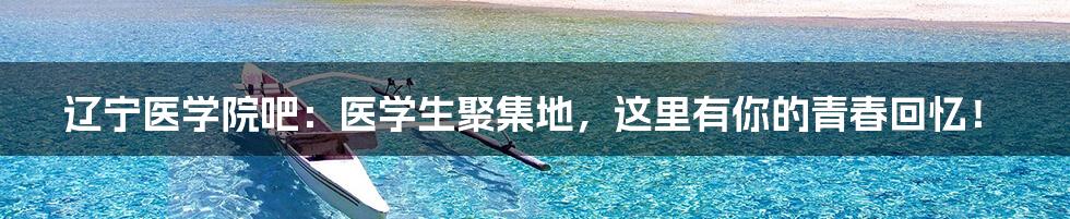 辽宁医学院吧:医学生聚集地,这里有你的青春回忆!