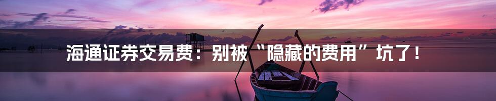 海通证券交易费:别被“隐藏的费用”坑了!
