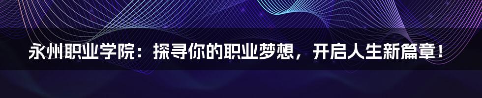 永州职业学院:探寻你的职业梦想,开启人生新篇章!