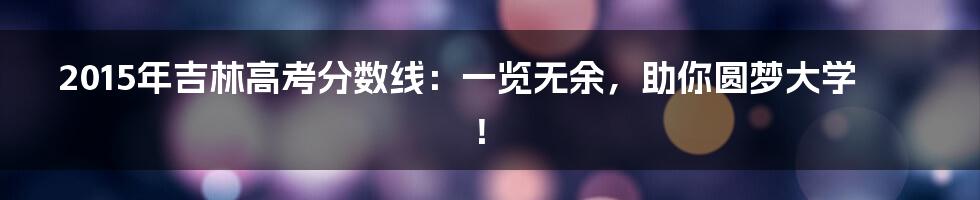 2015年吉林高考分数线:一览无余,助你圆梦大学!