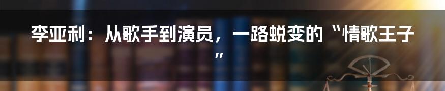 李亚利:从歌手到演员,一路蜕变的“情歌王子”