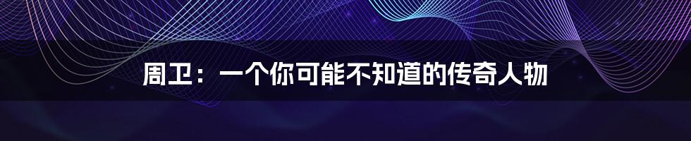 周卫:一个你可能不知道的传奇人物