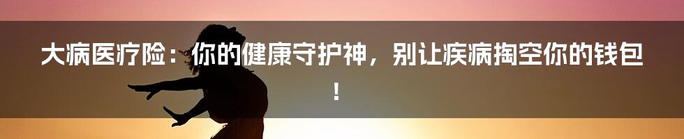大病医疗险:你的健康守护神,别让疾病掏空你的钱包!