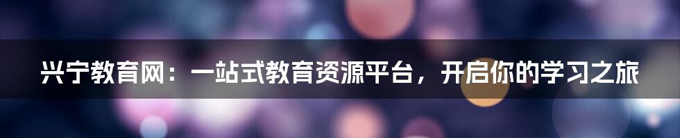 兴宁教育网:一站式教育资源平台,开启你的学习之旅