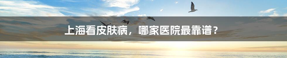 上海看皮肤病,哪家医院最靠谱?