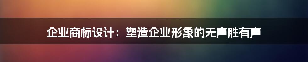 企业商标设计:塑造企业形象的无声胜有声