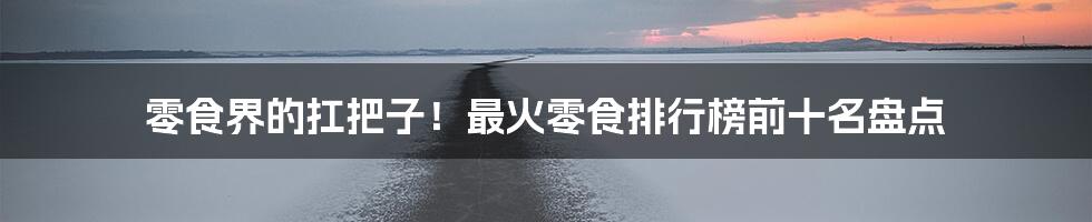 零食界的扛把子!最火零食排行榜前十名盘点