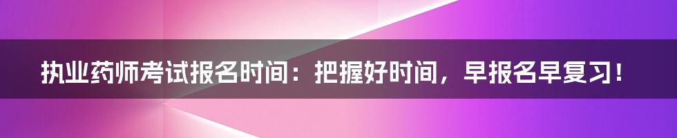 执业药师考试报名时间:把握好时间,早报名早复习!