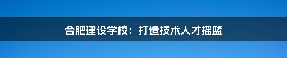合肥建设学校:打造技术人才摇篮