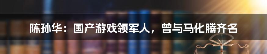 陈孙华:国产游戏领军人,曾与马化腾齐名