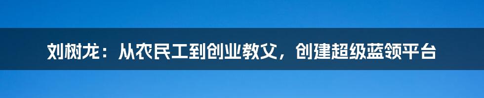 刘树龙:从农民工到创业教父,创建超级蓝领平台