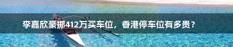 李嘉欣豪掷412万买车位,香港停车位有多贵?
