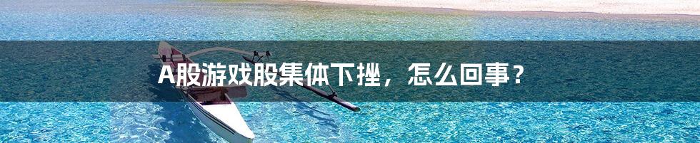 A股游戏股集体下挫,怎么回事?