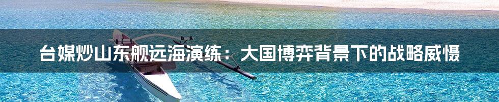 台媒炒山东舰远海演练:大国博弈背景下的战略威慑