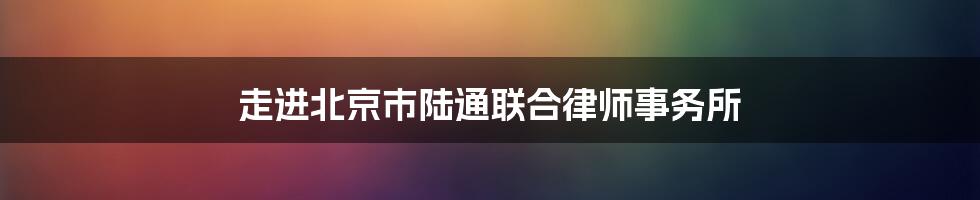 走进北京市陆通联合律师事务所