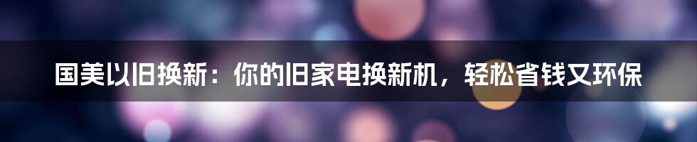 国美以旧换新:你的旧家电换新机,轻松省钱又环保