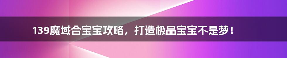 139魔域合宝宝攻略,打造极品宝宝不是梦!
