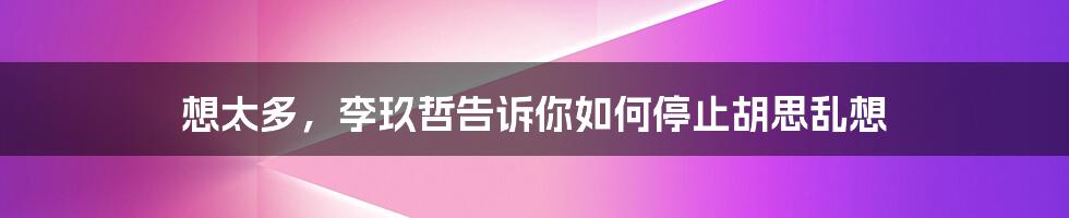 想太多，李玖哲告诉你如何停止胡思乱想