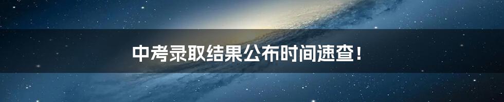 中考录取结果公布时间速查!