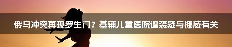 俄乌冲突再现罗生门?基辅儿童医院遭袭疑与挪威有关