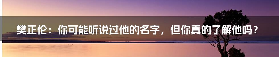 樊正伦:你可能听说过他的名字,但你真的了解他吗?