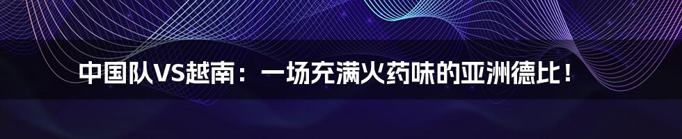 中国队VS越南:一场充满火药味的亚洲德比!