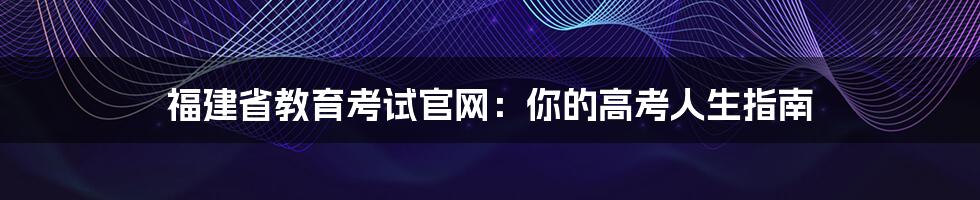 福建省教育考试官网：你的高考人生指南