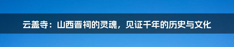 云盖寺:山西晋祠的灵魂,见证千年的历史与文化