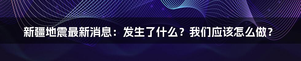 新疆地震最新消息:发生了什么?我们应该怎么做?