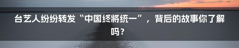 台艺人纷纷转发“中国终将统一”，背后的故事你了解吗？