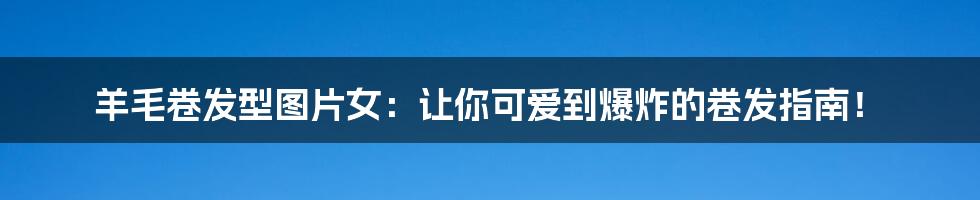 羊毛卷发型图片女:让你可爱到爆炸的卷发指南!