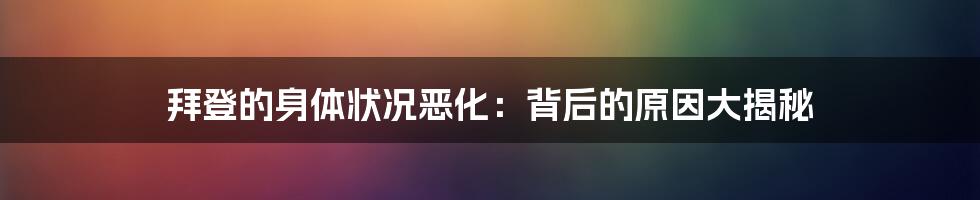 拜登的身体状况恶化:背后的原因大揭秘