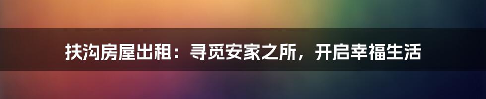扶沟房屋出租:寻觅安家之所,开启幸福生活