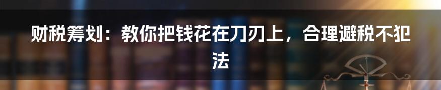 财税筹划:教你把钱花在刀刃上,合理避税不犯法