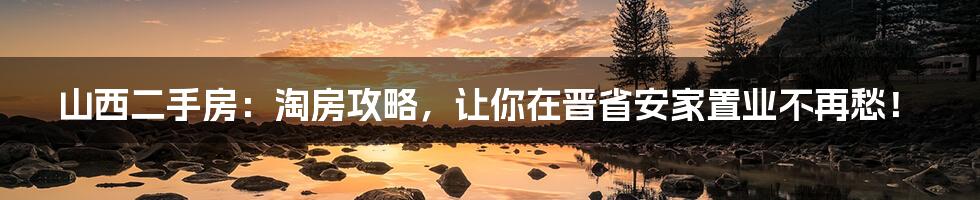 山西二手房:淘房攻略,让你在晋省安家置业不再愁!