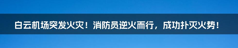 白云机场突发火灾!消防员逆火而行,成功扑灭火势!