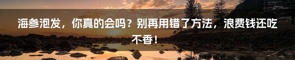 海参泡发,你真的会吗?别再用错了方法,浪费钱还吃不香!