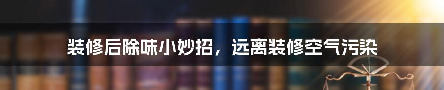 装修后除味小妙招,远离装修空气污染