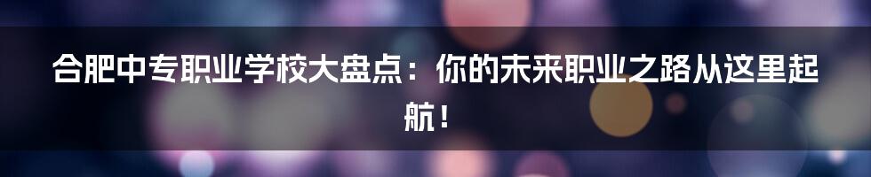 合肥中专职业学校大盘点:你的未来职业之路从这里起航!