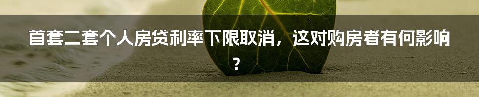 首套二套个人房贷利率下限取消,这对购房者有何影响?