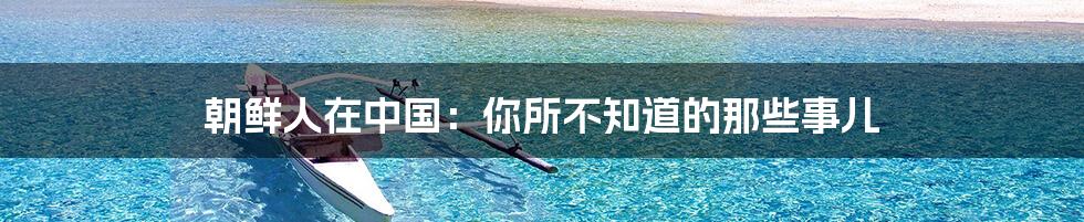 朝鲜人在中国:你所不知道的那些事儿