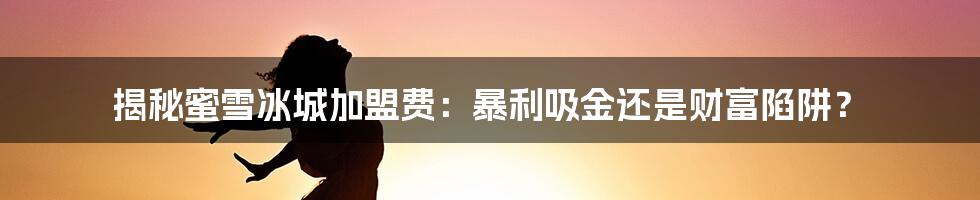 揭秘蜜雪冰城加盟费:暴利吸金还是财富陷阱?