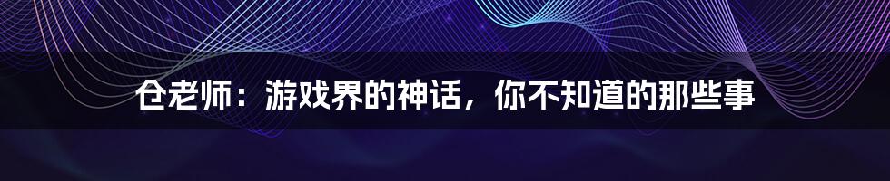 仓老师:游戏界的神话,你不知道的那些事
