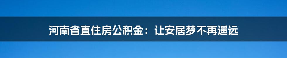 河南省直住房公积金:让安居梦不再遥远