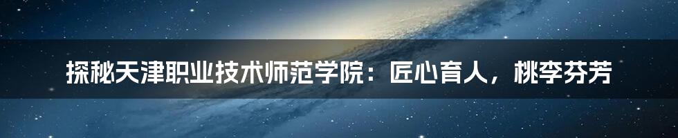 探秘天津职业技术师范学院:匠心育人,桃李芬芳