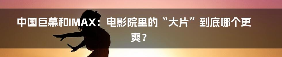 中国巨幕和IMAX:电影院里的“大片”到底哪个更爽?