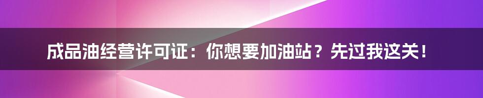 成品油经营许可证:你想要加油站?先过我这关!