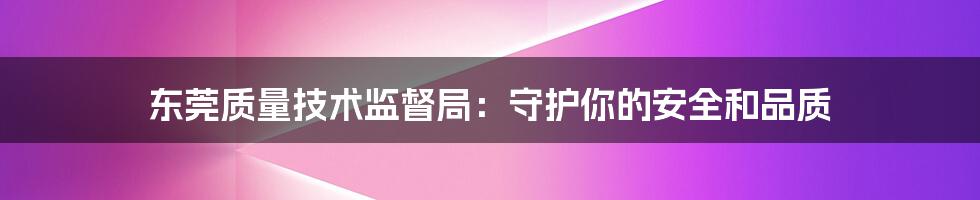 东莞质量技术监督局:守护你的安全和品质