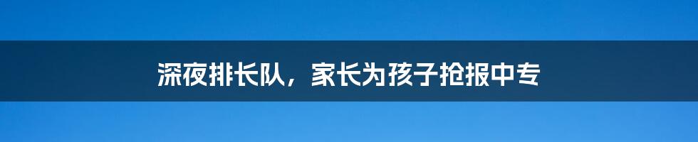 深夜排长队,家长为孩子抢报中专